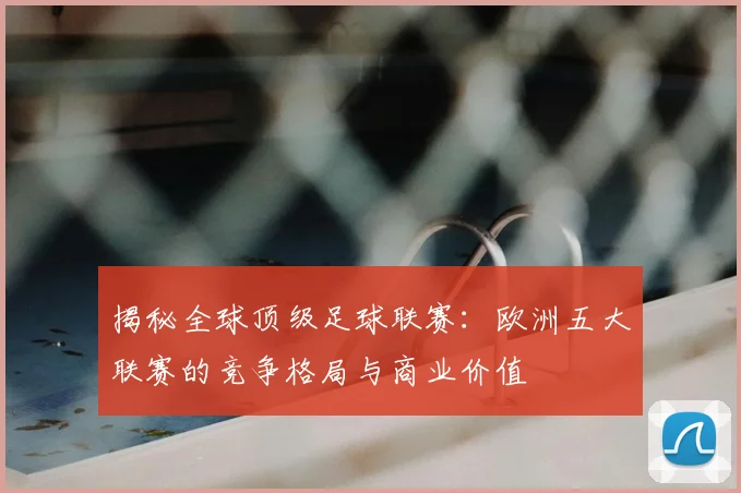 揭秘全球顶级足球联赛：欧洲五大联赛的竞争格局与商业价值