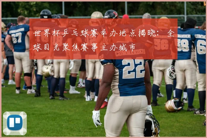 世界杯乒乓球赛举办地点揭晓：全球目光聚焦赛事主办城市
