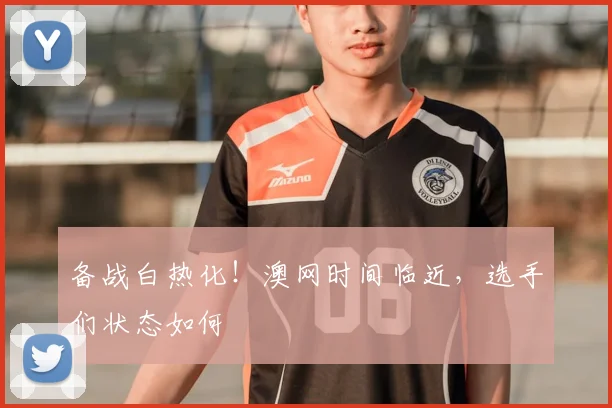 备战白热化！澳网时间临近，选手们状态如何