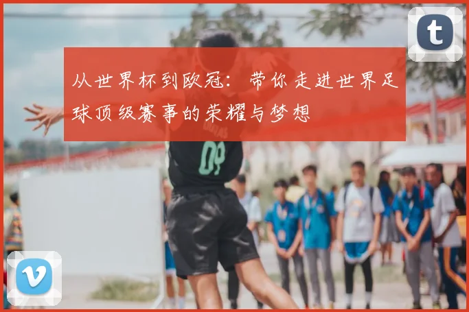 从世界杯到欧冠:带你走进世界足球顶级赛事的荣耀与梦想