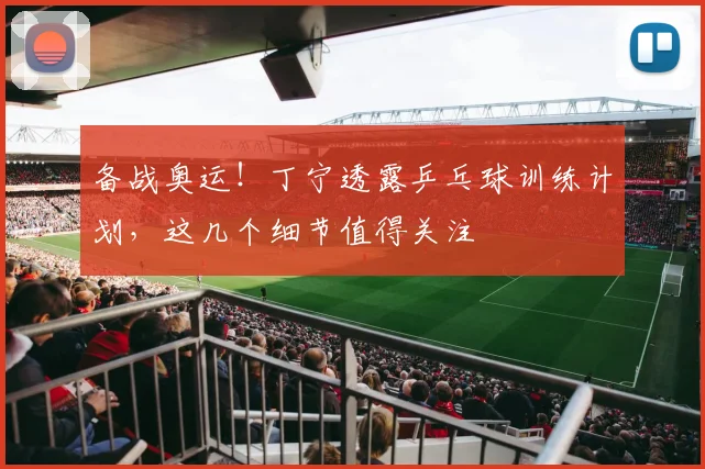备战奥运！丁宁透露乒乓球训练计划，这几个细节值得关注