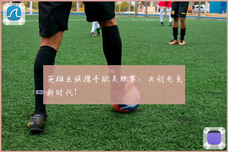 英雄互娱携手欧美联赛，共创电竞新时代！