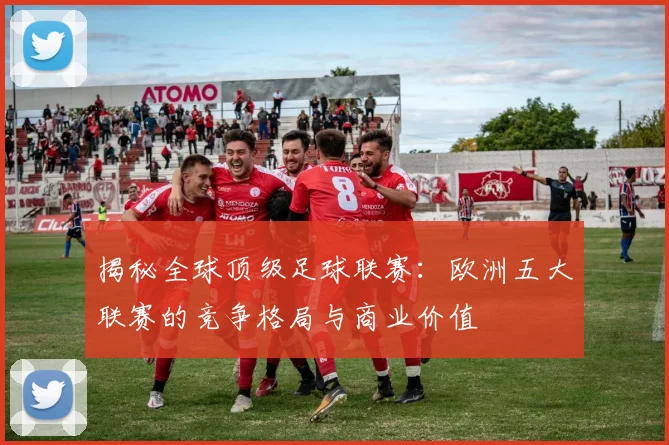 揭秘全球顶级足球联赛：欧洲五大联赛的竞争格局与商业价值