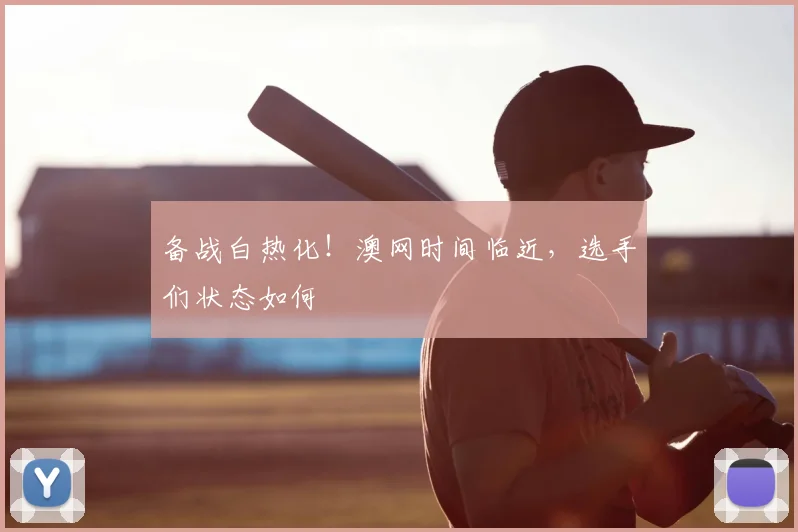 备战白热化！澳网时间临近，选手们状态如何
